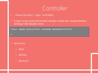 Controller
• <Nama Domain> / app / controllers
• Fungsi-fungsi yang berinteraksi dengan model dan mengembalikan
berbagai nilai kepada client.
• Jenis-jenis:
• Basic
• RESTful
• Resource
class <Nama Controller> extends BaseController{
}
 