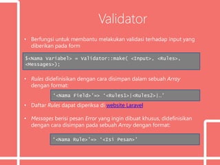 Validator
• Berfungsi untuk membantu melakukan validasi terhadap input yang
diberikan pada form
• Rules didefinisikan dengan cara disimpan dalam sebuah Array
dengan format:
• Daftar Rules dapat diperiksa di website Laravel
• Messages berisi pesan Error yang ingin dibuat khusus, didefinisikan
dengan cara disimpan pada sebuah Array dengan format:
$<Nama Variabel> = Validator::make( <Input>, <Rules>,
<Messages>);
‘<Nama Field>’=> ‘<Rules1>|<Rules2>|…’
‘<Nama Rule>’=> ‘<Isi Pesan>’
 