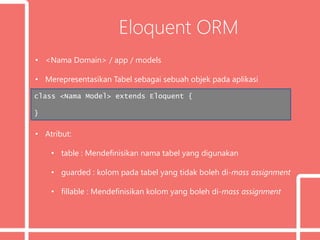Eloquent ORM
• <Nama Domain> / app / models
• Merepresentasikan Tabel sebagai sebuah objek pada aplikasi
• Atribut:
• table : Mendefinisikan nama tabel yang digunakan
• guarded : kolom pada tabel yang tidak boleh di-mass assignment
• fillable : Mendefinisikan kolom yang boleh di-mass assignment
class <Nama Model> extends Eloquent {
}
 