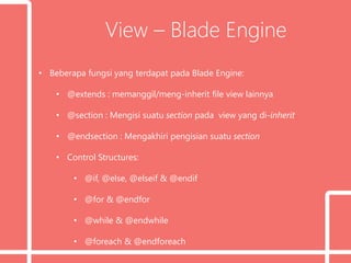 View – Blade Engine
• Beberapa fungsi yang terdapat pada Blade Engine:
• @extends : memanggil/meng-inherit file view lainnya
• @section : Mengisi suatu section pada view yang di-inherit
• @endsection : Mengakhiri pengisian suatu section
• Control Structures:
• @if, @else, @elseif & @endif
• @for & @endfor
• @while & @endwhile
• @foreach & @endforeach
 