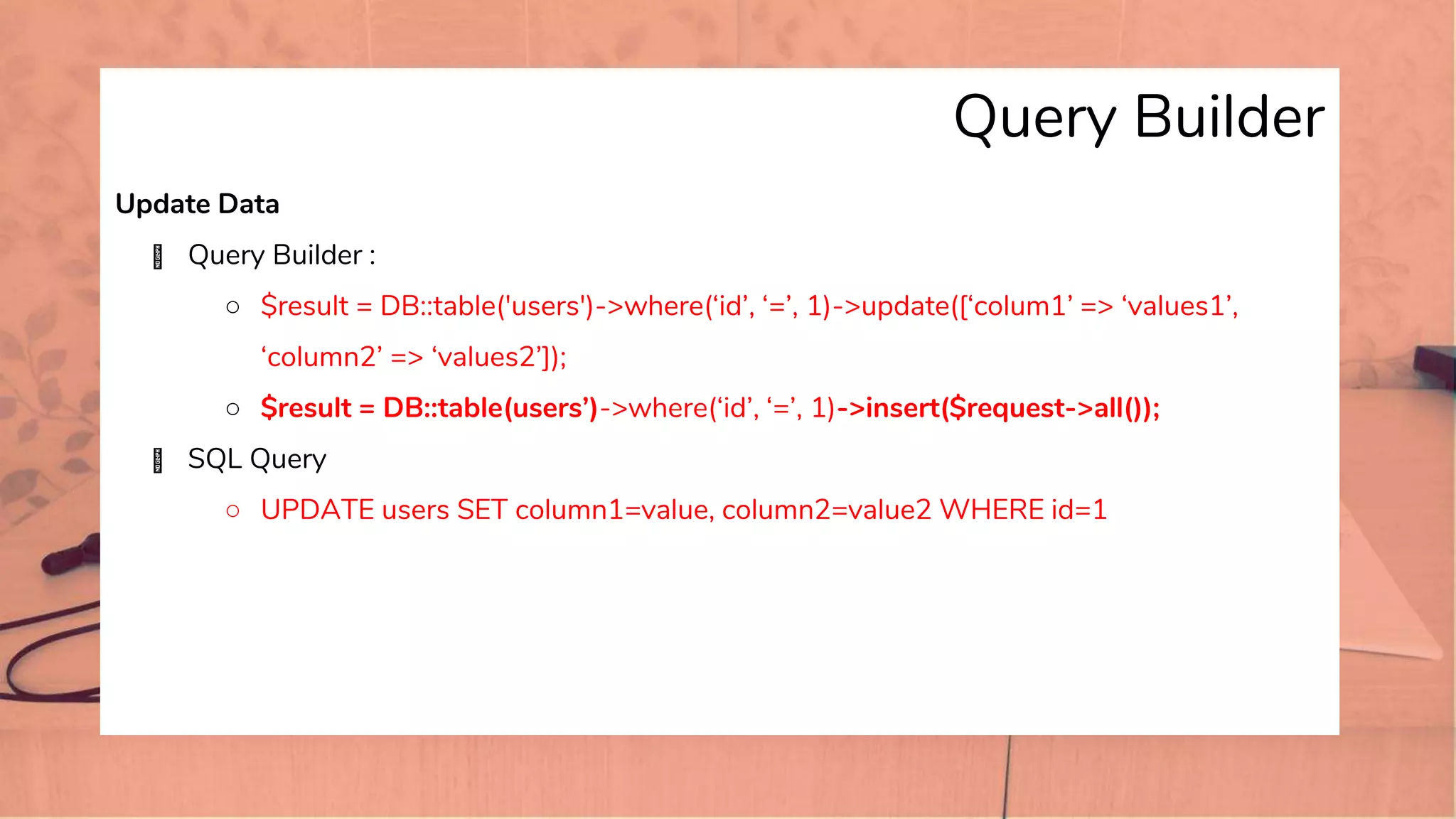 Query Builder
Update Data
� Query Builder :
○ $result = DB::table('users')->where(‘id’, ‘=’, 1)->update([‘colum1’ => ‘values1’,
‘column2’ => ‘values2’]);
○ $result = DB::table(users’)->where(‘id’, ‘=’, 1)->insert($request->all());
� SQL Query
○ UPDATE users SET column1=value, column2=value2 WHERE id=1
 