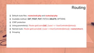 Routing
� Default route files : routes/web.php and routes/api.php
� Available method : GET, POST, PUT, PATCH, DELETE, OPTIONS
� CSRF protection
� Using parameter(s) : Route::get('users/{id}', ['uses' => 'UserController@show]);
� Named route : Route::get('users/{id}', ['uses' =>UserController@show])->name(‘show’);
� Grouping
 