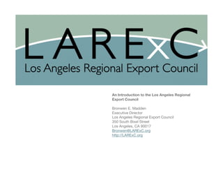 Los Angeles Regional Export Council (LARExC)

An Introduction to the Los Angeles Regional
Export Council

Bronwen E. Madden 
Executive Director
Los Angeles Regional Export Council
350 South Bixel Street
Los Angeles, CA 90017
Bronwen@LARExC.org
http://LARExC.org



 