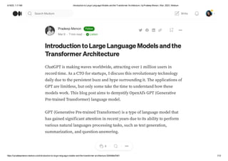 4/19/23, 1:17 AM Introduction to Large Language Models and the Transformer Architecture | byPradeep Menon | Mar, 2023 | Medium
https://rpradeepmenon.medium.com/introduction-to-large-language-models-and-the-transformer-architecture-534408ed7e61 1/12
Pradeep Menon Follow
Mar 9 · 7 min read · Listen
Introduction toLarge Language Modelsandthe
Transformer Architecture
ChatGPT is making waves worldwide, attracting over 1 million users in
record time. As a CTO for startups, I discuss this revolutionary technology
daily due to the persistent buzz and hype surrounding it. The applications of
GPT are limitless, but only some take the time to understand how these
models work. This blog post aims to demystify OpenAI’s GPT (Generative
Pre-trained Transformer) language model.
GPT (Generative Pre-trained Transformer) is a type of language model that
has gained significant attention in recent years due to its ability to perform
various natural languages processing tasks, such as text generation,
summarization, and question-answering.
6
Search Medium Write
 