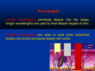 Longer wavelengthsLonger wavelengths penetrate deeper into the target,penetrate deeper into the target,
longer wavelengths are used to treat deeper targets of skin.longer wavelengths are used to treat deeper targets of skin.
Shorter wavelengthsShorter wavelengths are used to treat more superficialare used to treat more superficial
targets and avoid damaging deeper skin partstargets and avoid damaging deeper skin parts..
WavelengthWavelength
 
