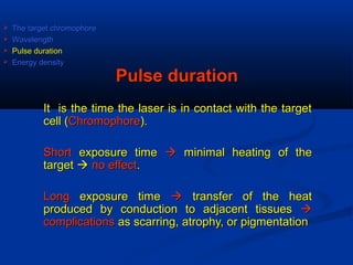 Pulse durationPulse duration
It is the time the laser is in contact with the targetIt is the time the laser is in contact with the target
cell (cell (ChromophoreChromophore).).
ShortShort exposure timeexposure time  minimal heating of theminimal heating of the
targettarget  no effectno effect..
LongLong exposure timeexposure time  transfer of the heattransfer of the heat
produced by conduction to adjacent tissuesproduced by conduction to adjacent tissues 
complicationscomplications as scarring, atrophy, or pigmentationas scarring, atrophy, or pigmentation
 The target chromophoreThe target chromophore
 WavelengthWavelength
 Pulse durationPulse duration
 Energy densityEnergy density
 