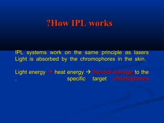 IPL systems work on the same principle as lasersIPL systems work on the same principle as lasers
Light is absorbed by the chromophores in the skin.Light is absorbed by the chromophores in the skin.
Light energyLight energy  heat energyheat energy  thermal damagethermal damage to theto the
specific targetspecific target chromophoreschromophores..
How IPL worksHow IPL works??
 