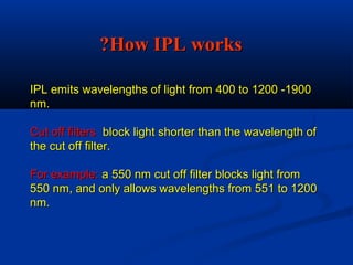 IPL emits wavelengths of light from 400 to 1200 -1900IPL emits wavelengths of light from 400 to 1200 -1900
nm.nm.
Cut off filtersCut off filters block light shorter than the wavelength ofblock light shorter than the wavelength of
the cut off filter.the cut off filter.
For example:For example: a 550 nm cut off filter blocks light froma 550 nm cut off filter blocks light from
550 nm, and only allows wavelengths from 551 to 1200550 nm, and only allows wavelengths from 551 to 1200
nm.nm.
How IPL worksHow IPL works??
 