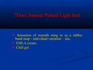 Does Intense Pulsed Light hurtDoes Intense Pulsed Light hurt??
 Sensation of warmth sting or as a rubberSensation of warmth sting or as a rubber
band snap - individual variation – site.band snap - individual variation – site.
 EMLA cream.EMLA cream.
 Chill gel .Chill gel .
 