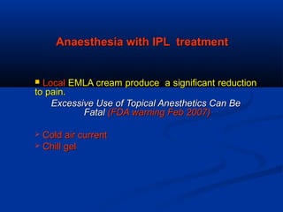 Anaesthesia with IPL treatmentAnaesthesia with IPL treatment
 LocalLocal EMLA cream produce a significant reductionEMLA cream produce a significant reduction
to pain.to pain.
Excessive Use of Topical Anesthetics Can BeExcessive Use of Topical Anesthetics Can Be
FatalFatal (FDA warning Feb 2007)(FDA warning Feb 2007)
 Cold air currentCold air current
 Chill gelChill gel
 