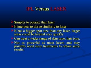 Simpler to operate than laserSimpler to operate than laser
It interacts to tissue similarly to laserIt interacts to tissue similarly to laser
It has a bigger spot size than any laser, largerIt has a bigger spot size than any laser, larger
areas could be treated very quicklyareas could be treated very quickly
Can treat a wider range of skin type, hair type.Can treat a wider range of skin type, hair type.
Not as powerful as most lasers and mayNot as powerful as most lasers and may
possibly need more treatments to obtain samepossibly need more treatments to obtain same
results.results.
IPLIPL VersusVersus LASERLASER
 