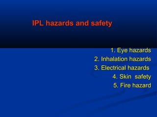 IPL hazards and safetyIPL hazards and safety
1. Eye hazards1. Eye hazards
2. Inhalation hazards2. Inhalation hazards
3. Electrical hazards3. Electrical hazards
4.4. Skin safetySkin safety
5. Fire hazard5. Fire hazard
 