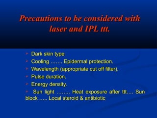 Precautions to be considered withPrecautions to be considered with
laser and IPL ttt.laser and IPL ttt.
 Dark skin typeDark skin type
 Cooling ……. Epidermal protection.Cooling ……. Epidermal protection.
 Wavelength (appropriate cut off filter).Wavelength (appropriate cut off filter).
 Pulse duration.Pulse duration.
 Energy density.Energy density.
 Sun light …….. Heat exposure after ttt…. SunSun light …….. Heat exposure after ttt…. Sun
block ….. Local steroid & antibioticblock ….. Local steroid & antibiotic
 