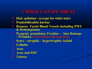 WHAT CAN IPL TREATWHAT CAN IPL TREAT??
 Hair epilation - (except for white hair)Hair epilation - (except for white hair)
 Psudofolliculitis barbaePsudofolliculitis barbae
 Rosacea Facial Blood Vessels including PWSRosacea Facial Blood Vessels including PWS
& Hemangiomas& Hemangiomas
 Pyogenic granulomaPyogenic granuloma Freckles - Sun DamageFreckles - Sun Damage
- Wrinkles- Wrinkles (Non Ablative Resurfacing)(Non Ablative Resurfacing)
 Scars – atrophic – hypertrophic- keloidScars – atrophic – hypertrophic- keloid
 CelluliteCellulite
 AcneAcne
 Acne and PDTAcne and PDT
 TattoosTattoos
 