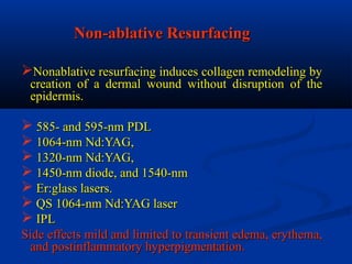 Non-ablative ResurfacingNon-ablative Resurfacing
Nonablative resurfacing induces collagen remodeling byNonablative resurfacing induces collagen remodeling by
creation of a dermal wound without disruption of thecreation of a dermal wound without disruption of the
epidermis.epidermis.
 585- and 595-nm PDL585- and 595-nm PDL
 1064-nm Nd:YAG,1064-nm Nd:YAG,
 1320-nm Nd:YAG,1320-nm Nd:YAG,
 1450-nm diode, and 1540-nm1450-nm diode, and 1540-nm
 Er:glass lasers.Er:glass lasers.
 QS 1064-nm Nd:YAG laserQS 1064-nm Nd:YAG laser
 IPLIPL
Side effects mild and limited to transient edema, erythema,Side effects mild and limited to transient edema, erythema,
and postinflammatory hyperpigmentation.and postinflammatory hyperpigmentation.
 