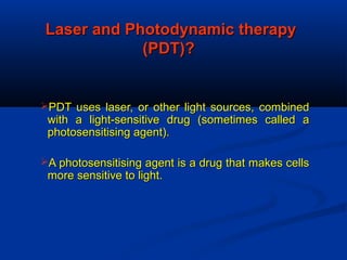 Laser and Photodynamic therapyLaser and Photodynamic therapy
(PDT)?(PDT)?
PDT uses laser, or other light sources, combinedPDT uses laser, or other light sources, combined
with a light-sensitive drug (sometimes called awith a light-sensitive drug (sometimes called a
photosensitising agent).photosensitising agent).
A photosensitising agent is a drug that makes cellsA photosensitising agent is a drug that makes cells
more sensitive to light.more sensitive to light.
 