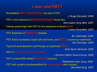 Laser and PDT?Laser and PDT?
 NonablativeNonablative skin resurfacingskin resurfacing: the role of PDT.: the role of PDT.
J Drugs Dermatol. 2006J Drugs Dermatol. 2006
 PDT in the treatment ofPDT in the treatment of photodamagedphotodamaged facial skin.facial skin.
skin.Lasers Surg Med. 2007skin.Lasers Surg Med. 2007
 intense pulsed light with PDT for the treatment of facialintense pulsed light with PDT for the treatment of facial acneacne
Lasers Surg Med. 2007Lasers Surg Med. 2007
 PDT treatment ofPDT treatment of Bowen'sBowen's disease.disease.
Br J Dermatol. 2005Br J Dermatol. 2005
 PDT Actinic keratoses, basal cell carcinoma, andPDT Actinic keratoses, basal cell carcinoma, and SCCSCC uncommon treatments.uncommon treatments.
Clin Dermatol. 2005Clin Dermatol. 2005
 Topical 5-aminolevulinic acid therapy of superficialTopical 5-aminolevulinic acid therapy of superficial BCCBCC..
Acta Derm Venereol. 2006Acta Derm Venereol. 2006
 PDT ofPDT of nodular basal cell carcinomanodular basal cell carcinoma..
J Environ Pathol Toxicol Oncol. 2006J Environ Pathol Toxicol Oncol. 2006
 PDT to treat AIDS-relatedPDT to treat AIDS-related Kaposi'sKaposi's sarcoma.sarcoma.
Photomed Laser Surg. 2006Photomed Laser Surg. 2006..
 PDT with systemic photosensitizer forPDT with systemic photosensitizer for nonmelanomanonmelanoma skin cancers .skin cancers .
Dermatol Surg. 2007Dermatol Surg. 2007
 