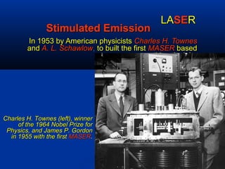 Stimulated EmissionStimulated Emission
In 1953 by American physicistsIn 1953 by American physicists Charles H. TownesCharles H. Townes
andand A. L. SchawlowA. L. Schawlow,, to built the firstto built the first MASERMASER basedbased
on this principle.on this principle.
LALASESERR
Charles H. Townes (left), winnerCharles H. Townes (left), winner
of the 1964 Nobel Prize forof the 1964 Nobel Prize for
Physics, and James P. GordonPhysics, and James P. Gordon
in 1955 with the firstin 1955 with the first MASERMASER..
 