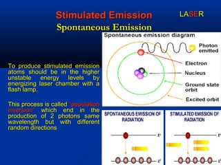 Stimulated EmissionStimulated Emission
Spontaneous EmissionSpontaneous Emission
To produce stimulated emissionTo produce stimulated emission
atoms should be in the higheratoms should be in the higher
unstable energy levels byunstable energy levels by
energizing laser chamber with aenergizing laser chamber with a
flash lamp.flash lamp.
This process is calledThis process is called “population“population
inversion”inversion” which end in thewhich end in the
production of 2 photons sameproduction of 2 photons same
wavelength but with differentwavelength but with different
random directionsrandom directions
LALASESERR
 