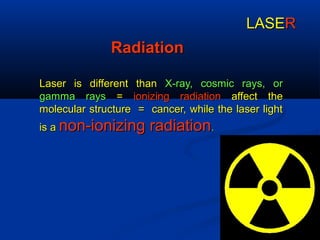 RadiationRadiation
Laser is different thanLaser is different than X-ray, cosmic rays, orX-ray, cosmic rays, or
gamma raysgamma rays == ionizing radiationionizing radiation affect theaffect the
molecular structure = cancer, while the laser lightmolecular structure = cancer, while the laser light
isis aa non-ionizing radiationnon-ionizing radiation..
LASELASERR
 