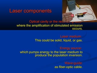 Laser componentsLaser components
Optical cavity or the resonating tube:Optical cavity or the resonating tube:
where the amplification of stimulated emissionwhere the amplification of stimulated emission
occurs.occurs.
Laser medium:Laser medium:
This could be solid, liquid, or gas.This could be solid, liquid, or gas.
Energy source:Energy source:
which pumps energy to the laser medium towhich pumps energy to the laser medium to
produce the population inversion.produce the population inversion.
Wave-guide:Wave-guide:
as fiber-optic cable.as fiber-optic cable.
 