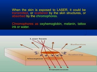 When the skin is exposed to LASER, it could beWhen the skin is exposed to LASER, it could be
transmittedtransmitted, or, or scatteredscattered by the skin structures, orby the skin structures, or
absorbedabsorbed by theby the chromophoreschromophores..
Chromophores asChromophores as oxyhemoglobin, melanin, tattoooxyhemoglobin, melanin, tattoo
ink or water.ink or water.
 