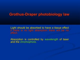 Grothus-Draper photobiology lawGrothus-Draper photobiology law
Light should be absorbed to have a tissue effectLight should be absorbed to have a tissue effect
if there is no light absorption there will be noif there is no light absorption there will be no
effect.effect.
Absorption is controlled byAbsorption is controlled by wavelengthwavelength of laserof laser
and theand the chromophore.chromophore.
 