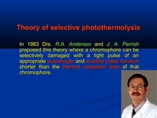 Theory of selective photothermolysisTheory of selective photothermolysis
In 1983 Drs.In 1983 Drs. R.A. AndersonR.A. Anderson andand J. A. ParrishJ. A. Parrish
proposed this theory where a chromophore can beproposed this theory where a chromophore can be
selectively damaged with a light pulse of anselectively damaged with a light pulse of an
appropriateappropriate wavelengthwavelength andand suitable pulse durationsuitable pulse duration
shorter than theshorter than the thermal relaxation timethermal relaxation time of thatof that
chromophore.chromophore.
 
