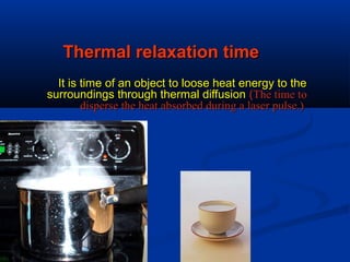 Thermal relaxation timeThermal relaxation time
It is time of an object to loose heat energy to theIt is time of an object to loose heat energy to the
surroundings through thermal diffusionsurroundings through thermal diffusion ((The time toThe time to
disperse the heat absorbed during a laser pulse.)disperse the heat absorbed during a laser pulse.)
 