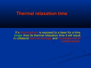Thermal relaxation timeThermal relaxation time
If aIf a chromophorechromophore is exposed to a laser for a timeis exposed to a laser for a time
longerlonger than its thermal relaxation time it will resultthan its thermal relaxation time it will result
in collateralin collateral thermal damagethermal damage andand increased risk ofincreased risk of
complications.complications.
 