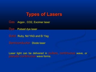 Types of LasersTypes of Lasers
GasGas Argon , CO2, Excimer laserArgon , CO2, Excimer laser
DyeDye Pulsed dye laserPulsed dye laser
SolidSolid Ruby, Nd YAG and Er YagRuby, Nd YAG and Er Yag
SemiconductorSemiconductor Diode laserDiode laser
Laser light can be delivered inLaser light can be delivered in pulsespulses,, continuouscontinuous wave, orwave, or
pseudo-continuouspseudo-continuous wave forms.wave forms.
 