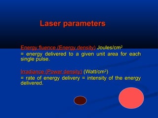 Laser parametersLaser parameters
Energy fluence (Energy density)Energy fluence (Energy density) Joules/cmJoules/cm22
= energy delivered to a given unit area for each= energy delivered to a given unit area for each
single pulse.single pulse.
Irradiance (Power density)Irradiance (Power density) (Watt/cm(Watt/cm22
))
= rate of energy delivery = intensity of the energy= rate of energy delivery = intensity of the energy
delivered.delivered.
 