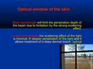 Optical window of the skinOptical window of the skin
Short wavelengthShort wavelength will limit the penetration depth ofwill limit the penetration depth of
the beam due to limitation by the strong scatteringthe beam due to limitation by the strong scattering
effect.effect.
Longer wavelengthLonger wavelength, the scattering effect of the light, the scattering effect of the light
is minimalis minimal  deeper penetration of the lightdeeper penetration of the light and itand it
allows treatment of a deep dermal lesionallows treatment of a deep dermal lesion “optical“optical
window”window”
 