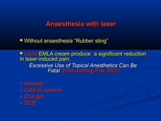 Anaesthesia with laserAnaesthesia with laser
 Without anaesthesia “Rubber sting”Without anaesthesia “Rubber sting”
 LocalLocal EMLA cream produce a significant reductionEMLA cream produce a significant reduction
in laser-induced pain.in laser-induced pain.
Excessive Use of Topical Anesthetics Can BeExcessive Use of Topical Anesthetics Can Be
FatalFatal (FDA warning Feb 2007)(FDA warning Feb 2007)
 GeneralGeneral
 Cold air currentCold air current
 Chill gelChill gel
 DCDDCD
 