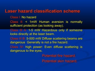 Laser hazard classification schemeLaser hazard classification scheme
Class I:Class I: No hazardNo hazard
Class II:Class II: < 1mW Human aversion is normally< 1mW Human aversion is normally
sufficient protection (as looking away).sufficient protection (as looking away).
Class III A:Class III A: 1-5 mW Hazardous only if someone1-5 mW Hazardous only if someone
looks directly at the laser beam.looks directly at the laser beam.
Class III B:Class III B: 5-500 mW Diffuse scattering beams are5-500 mW Diffuse scattering beams are
dangerous Generally is not a fire hazard.dangerous Generally is not a fire hazard.
Class IV:Class IV: high power: Even diffuse scattering ishigh power: Even diffuse scattering is
dangerous to the eyes.dangerous to the eyes.
Potential fire hazard.Potential fire hazard.
Potential skin hazard.Potential skin hazard.
 