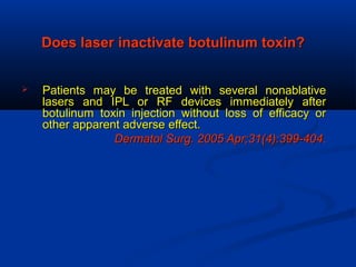 Does laser inactivate botulinum toxin?Does laser inactivate botulinum toxin?
 Patients may be treated with several nonablativePatients may be treated with several nonablative
lasers and IPL or RF devices immediately afterlasers and IPL or RF devices immediately after
botulinum toxin injection without loss of efficacy orbotulinum toxin injection without loss of efficacy or
other apparent adverseother apparent adverse effect.effect.
Dermatol Surg. 2005 Apr;31(4):399-404Dermatol Surg. 2005 Apr;31(4):399-404.
 