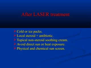 After LASER treatmentAfter LASER treatment
Cold or ice packs.Cold or ice packs.
Local steroid + antibiotic.Local steroid + antibiotic.
Topical non-steroid soothing cream.Topical non-steroid soothing cream.
Avoid direct sun or heat exposure.Avoid direct sun or heat exposure.
Physical and chemical sun screen.Physical and chemical sun screen.
 