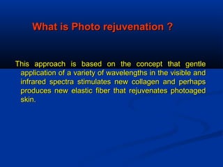 What is Photo rejuvenation ?What is Photo rejuvenation ?
This approach is based on the concept that gentleThis approach is based on the concept that gentle
application of a variety of wavelengths in the visible andapplication of a variety of wavelengths in the visible and
infrared spectra stimulates new collagen and perhapsinfrared spectra stimulates new collagen and perhaps
produces new elastic fiber that rejuvenates photoagedproduces new elastic fiber that rejuvenates photoaged
skin.skin.
 