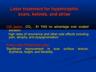Laser treatment for hypertrophicLaser treatment for hypertrophic
scars, keloids, and striaescars, keloids, and striae
CW lasersCW lasers COCO22 , Er YAG no advantage over scalpel, Er YAG no advantage over scalpel
excision.excision.
high rates of recurrence and other side effects includinghigh rates of recurrence and other side effects including
pain, atrophy, and dyspigmentationpain, atrophy, and dyspigmentation
Flash Lamp Pulsed Dye LaserFlash Lamp Pulsed Dye Laser
Significant improvement in scar surface texture,Significant improvement in scar surface texture,
erythema, height, and flexibility.erythema, height, and flexibility.
 