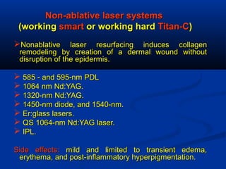 Non-ablative laser systemsNon-ablative laser systems
(working(working smartsmart or working hardor working hard Titan-CTitan-C))
Nonablative laser resurfacing induces collagenNonablative laser resurfacing induces collagen
remodeling by creation of a dermal wound withoutremodeling by creation of a dermal wound without
disruption of the epidermis.disruption of the epidermis.
 585 - and 595-nm PDL585 - and 595-nm PDL
 1064 nm Nd:YAG.1064 nm Nd:YAG.
 1320-nm Nd:YAG.1320-nm Nd:YAG.
 1450-nm diode, and 1540-nm.1450-nm diode, and 1540-nm.
 Er:glass lasers.Er:glass lasers.
 QS 1064-nm Nd:YAG laser.QS 1064-nm Nd:YAG laser.
 IPL.IPL.
Side effects:Side effects: mild and limited to transient edema,mild and limited to transient edema,
erythema, and post-inflammatory hyperpigmentation.erythema, and post-inflammatory hyperpigmentation.
 