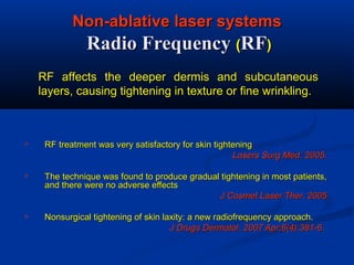 Non-ablative laser systemsNon-ablative laser systems
Radio FrequencyRadio Frequency ((RFRF))
 RF treatment was very satisfactory for skin tighteningRF treatment was very satisfactory for skin tightening
Lasers Surg Med. 2005.Lasers Surg Med. 2005.
 The technique was found to produce gradual tightening in most patients,The technique was found to produce gradual tightening in most patients,
and there were no adverse effectsand there were no adverse effects
J CosmetJ Cosmet Laser Ther. 2005Laser Ther. 2005
 Nonsurgical tightening of skin laxity: a new radiofrequency approach.Nonsurgical tightening of skin laxity: a new radiofrequency approach.
J Drugs Dermatol. 2007 Apr;6(4):381-6.J Drugs Dermatol. 2007 Apr;6(4):381-6.
RF affects the deeper dermis and subcutaneousRF affects the deeper dermis and subcutaneous
layers, causing tightening in texture or fine wrinkling.layers, causing tightening in texture or fine wrinkling.
 
