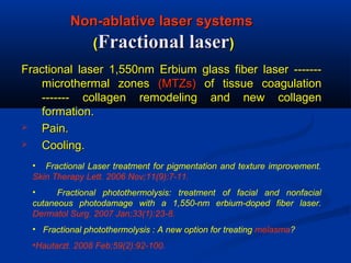 Non-ablative laser systemsNon-ablative laser systems
((Fractional laserFractional laser))
Fractional laser 1,550nm Erbium glass fiber laser -------Fractional laser 1,550nm Erbium glass fiber laser -------
microthermal zonesmicrothermal zones (MTZs)(MTZs) of tissue coagulationof tissue coagulation
------- collagen remodeling and new collagen------- collagen remodeling and new collagen
formation.formation.
 Pain.Pain.
 Cooling.Cooling.
• Fractional Laser treatment for pigmentation and texture improvement.
Skin Therapy Lett. 2006 Nov;11(9):7-11.
• Fractional photothermolysis: treatment of facial and nonfacial
cutaneous photodamage with a 1,550-nm erbium-doped fiber laser.
Dermatol Surg. 2007 Jan;33(1):23-8.
• Fractional photothermolysis : A new option for treating melasma?
•Hautarzt. 2008 Feb;59(2):92-100.
 