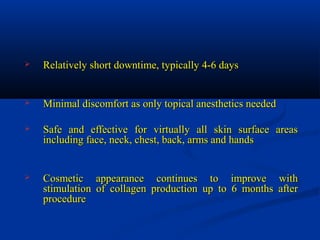  Relatively short downtime, typically 4-6 daysRelatively short downtime, typically 4-6 days
 Minimal discomfort as only topical anesthetics neededMinimal discomfort as only topical anesthetics needed
 Safe and effective for virtually all skin surface areasSafe and effective for virtually all skin surface areas
including face, neck, chest, back, arms and handsincluding face, neck, chest, back, arms and hands
 Cosmetic appearance continues to improve withCosmetic appearance continues to improve with
stimulation of collagen production up to 6 months afterstimulation of collagen production up to 6 months after
procedureprocedure
 
