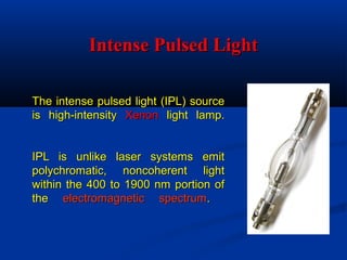 The intense pulsed light (IPL) sourceThe intense pulsed light (IPL) source
is high-intensityis high-intensity XenonXenon light lamp.light lamp.
IPL is unlike laser systems emitIPL is unlike laser systems emit
polychromatic, noncoherent lightpolychromatic, noncoherent light
within the 400 to 1900 nm portion ofwithin the 400 to 1900 nm portion of
thethe electromagnetic spectrumelectromagnetic spectrum..
Intense Pulsed LightIntense Pulsed Light
 