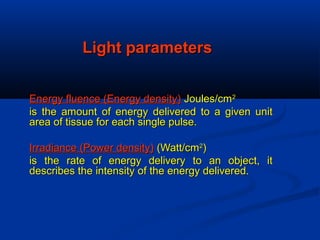 Light parametersLight parameters
Energy fluence (Energy density)Energy fluence (Energy density) Joules/cmJoules/cm22
is the amount of energy delivered to a given unitis the amount of energy delivered to a given unit
area of tissue for each single pulse.area of tissue for each single pulse.
Irradiance (Power density)Irradiance (Power density) (Watt/cm(Watt/cm22
))
is the rate of energy delivery to an object, itis the rate of energy delivery to an object, it
describes the intensity of the energy delivered.describes the intensity of the energy delivered.
 