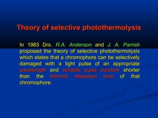 Theory of selective photothermolysisTheory of selective photothermolysis
In 1983 Drs.In 1983 Drs. R.A. AndersonR.A. Anderson andand J. A. ParrishJ. A. Parrish
proposed the theory of selective photothermolysisproposed the theory of selective photothermolysis
which states that a chromophore can be selectivelywhich states that a chromophore can be selectively
damaged with a light pulse of an appropriatedamaged with a light pulse of an appropriate
wavelengthwavelength andand suitable pulse durationsuitable pulse duration shortershorter
than thethan the thermal relaxation timethermal relaxation time of thatof that
chromophore.chromophore.
 