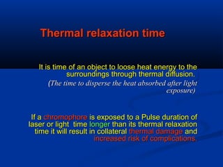Thermal relaxation timeThermal relaxation time
It is time of an object to loose heat energy to theIt is time of an object to loose heat energy to the
surroundings through thermal diffusion.surroundings through thermal diffusion.
((The time to disperse the heat absorbed after lightThe time to disperse the heat absorbed after light
exposure)exposure)
If aIf a chromophorechromophore is exposed to a Pulse duration ofis exposed to a Pulse duration of
laser or light timelaser or light time longerlonger than its thermal relaxationthan its thermal relaxation
time it will result in collateraltime it will result in collateral thermal damagethermal damage andand
increased risk of complications.increased risk of complications.
 