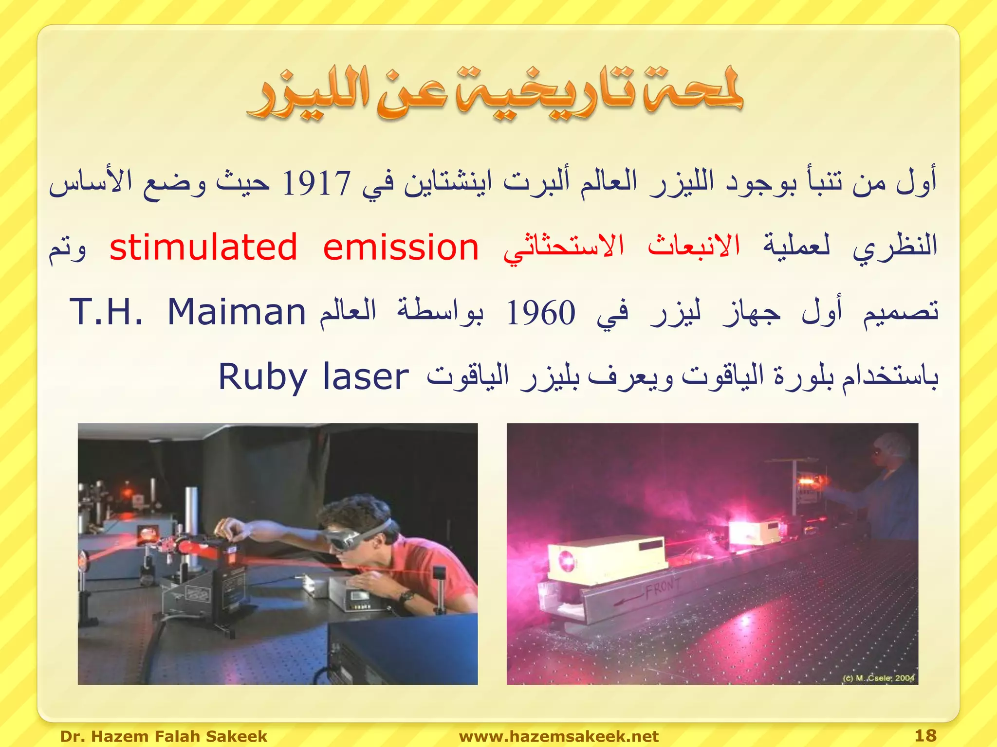 ‫أول من تنبأ بوجود الليزر العالم ألبرت اينشتاين في 7191 حيث وضع األساس‬
‫النظري لعملية االنبعاث االستحثاثي ‪ stimulated emission‬وتم‬
 ‫تصميم أول جهاز ليزر في 0691 بواسطة العالم ‪T.H. Maiman‬‬
                ‫باستخدام بلورة الياقوت ويعرف بليزر الياقوت ‪Ruby laser‬‬




‫‪Dr. Hazem Falah Sakeek‬‬           ‫‪www.hazemsakeek.net‬‬               ‫81‬
 