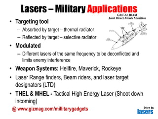 Lasers – Military Applications
• Targeting tool
– Absorbed by target – thermal radiator
– Reflected by target – selective radiator

• Modulated
– Different lasers of the same frequency to be deconflicted and
limits enemy interference

• Weapon Systems: Hellfire, Maverick, Rockeye
• Laser Range finders, Beam riders, and laser target
designators (LTD)
• THEL & MHEL - Tactical High Energy Laser (Shoot down
incoming)
@ www.gizmag.com/millitarygadgets

Intro to

lasers

 