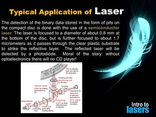 Typical Application of

Laser

The detection of the binary data stored in the form of pits on
the compact disc is done with the use of a semiconductor
laser. The laser is focused to a diameter of about 0.8 mm at
the bottom of the disc, but is further focused to about 1.7
micrometers as it passes through the clear plastic substrate
to strike the reflective layer. The reflected laser will be
detected by a photodiode. Moral of the story: without
optoelectronics there will no CD player!

Intro to

lasers

 
